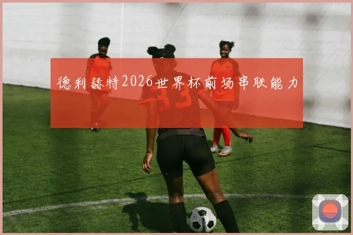 德利赫特2026世界杯前场串联能力