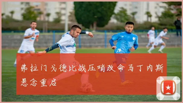 弗拉门戈德比战压哨改命马丁内斯悬念重启