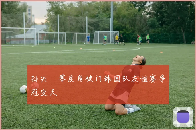 孙兴慜零度角破门韩国队友谊赛争冠变天