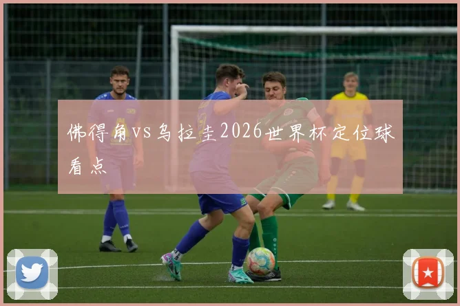 佛得角vs乌拉圭2026世界杯定位球看点