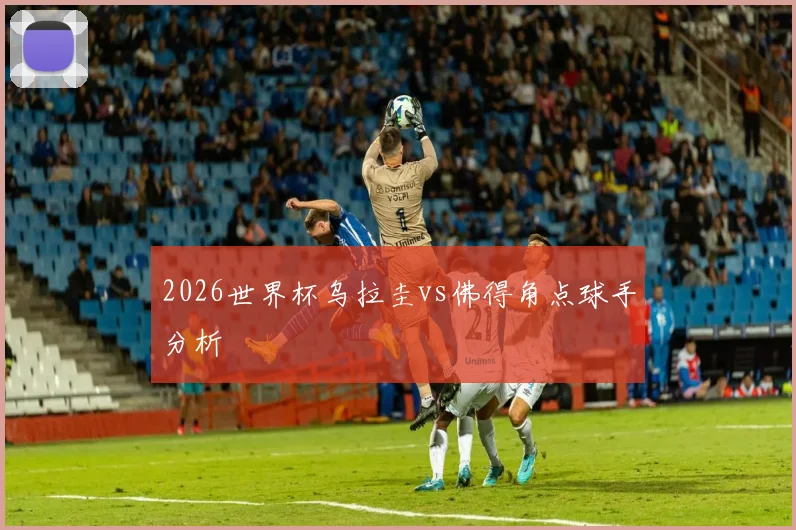 2026世界杯乌拉圭vs佛得角点球手分析