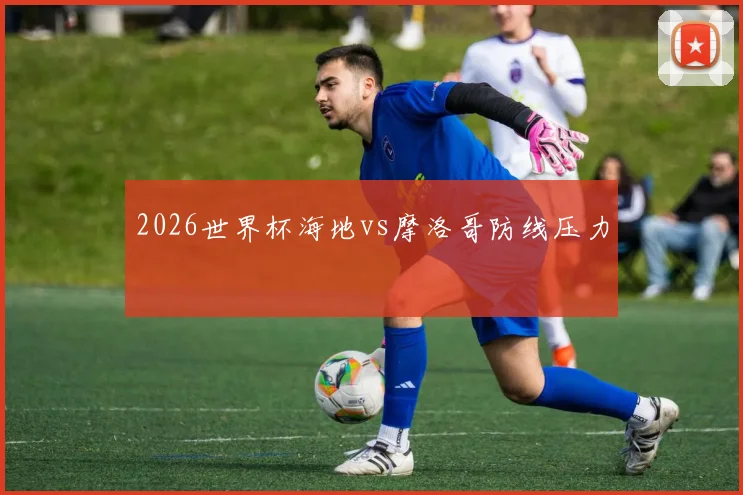 2026世界杯海地vs摩洛哥防线压力