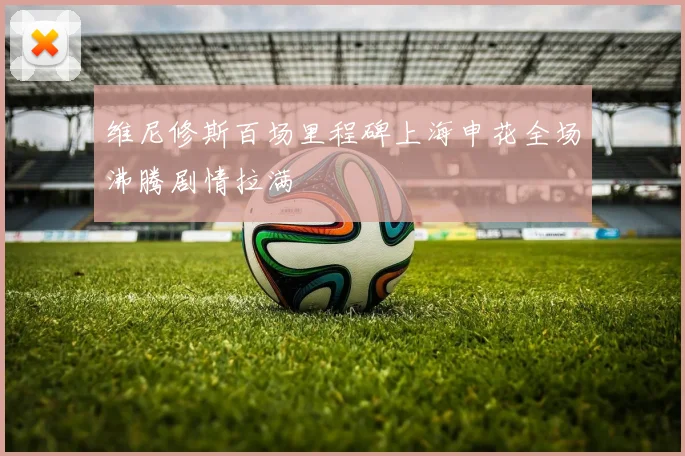 维尼修斯百场里程碑上海申花全场沸腾剧情拉满