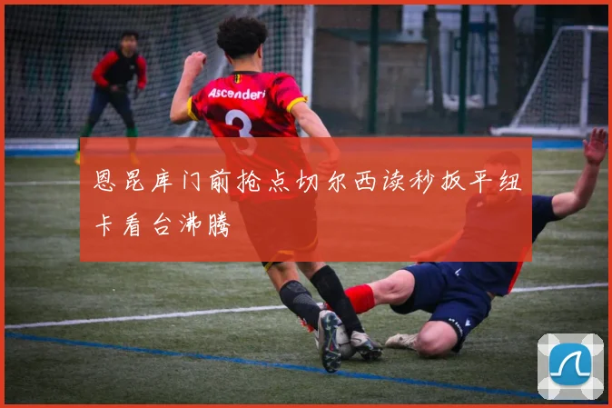 恩昆库门前抢点切尔西读秒扳平纽卡看台沸腾