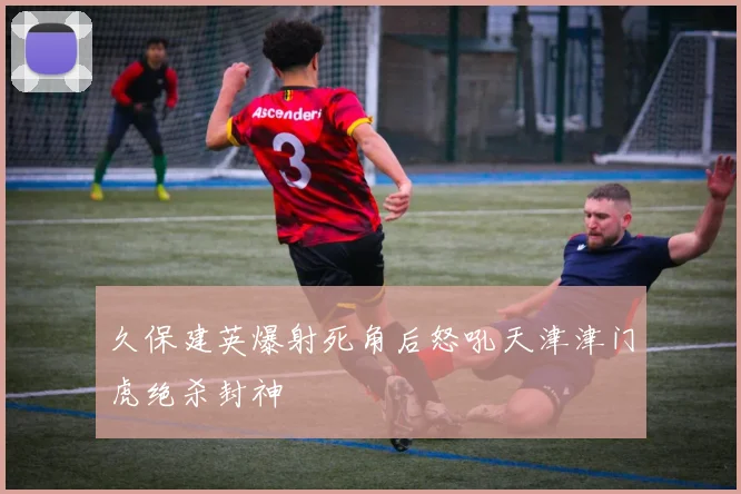 久保建英爆射死角后怒吼天津津门虎绝杀封神