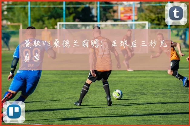 曼联vs桑德兰前瞻：丢球后三秒见真章