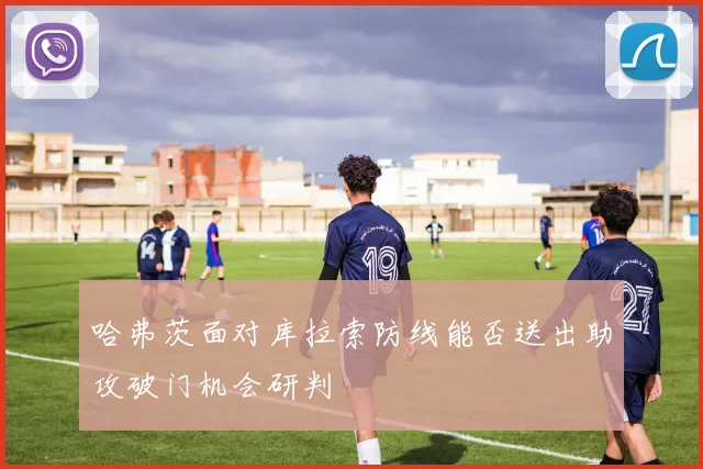 哈弗茨面对库拉索防线能否送出助攻破门机会研判