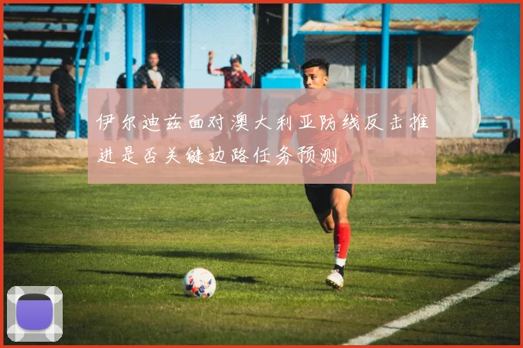 伊尔迪兹面对澳大利亚防线反击推进是否关键边路任务预测