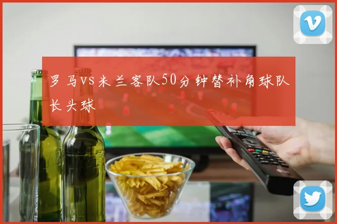 罗马vs米兰客队50分钟替补角球队长头球