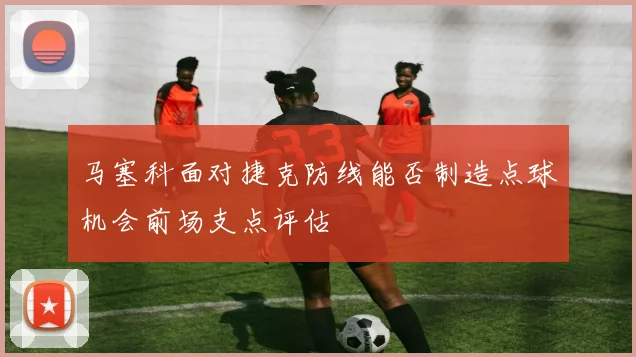 马塞科面对捷克防线能否制造点球机会前场支点评估