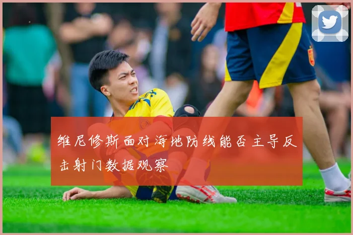 维尼修斯面对海地防线能否主导反击射门数据观察