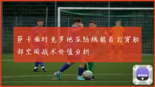 萨卡面对克罗地亚防线能否打穿肋部空间战术价值分析