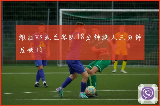维拉vs米兰客队18分钟换人三分钟后破门