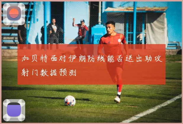 加贝特面对伊朗防线能否送出助攻射门数据预测