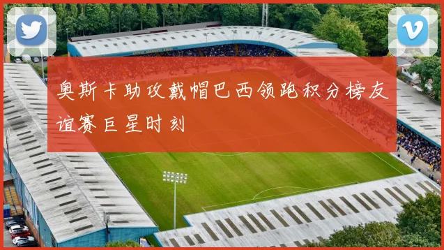 奥斯卡助攻戴帽巴西领跑积分榜友谊赛巨星时刻