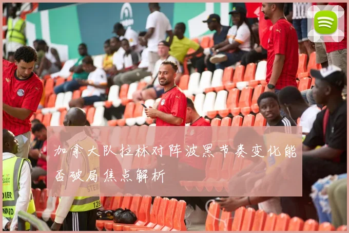 加拿大队拉林对阵波黑节奏变化能否破局焦点解析