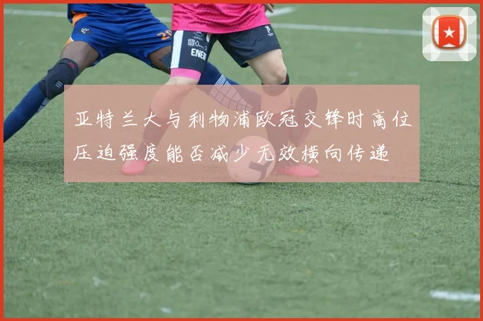 亚特兰大与利物浦欧冠交锋时高位压迫强度能否减少无效横向传递