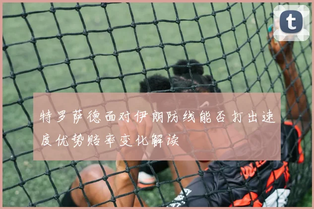 特罗萨德面对伊朗防线能否打出速度优势赔率变化解读