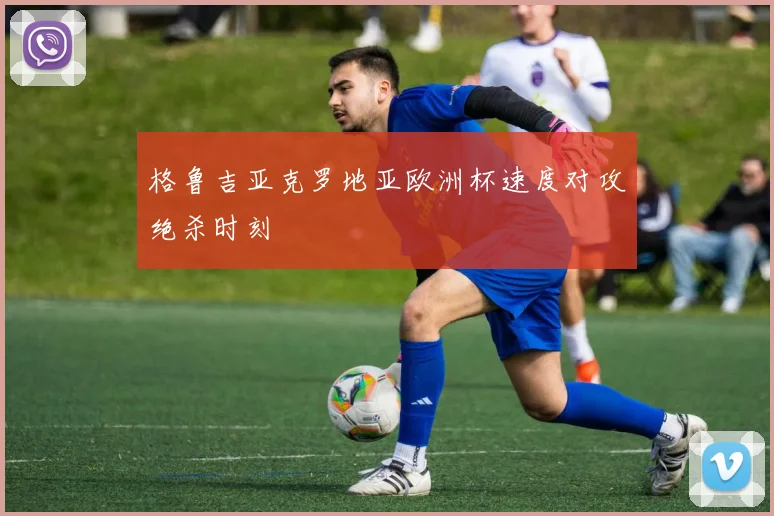 格鲁吉亚克罗地亚欧洲杯速度对攻绝杀时刻