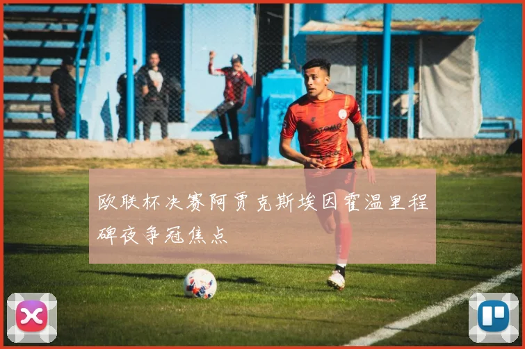 欧联杯决赛阿贾克斯埃因霍温里程碑夜争冠焦点