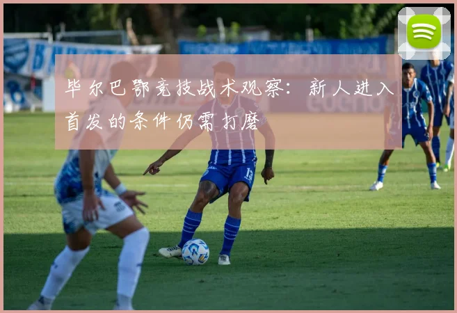 毕尔巴鄂竞技战术观察：新人进入首发的条件仍需打磨