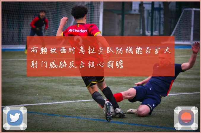 布赖坎面对乌拉圭队防线能否扩大射门威胁反击核心前瞻