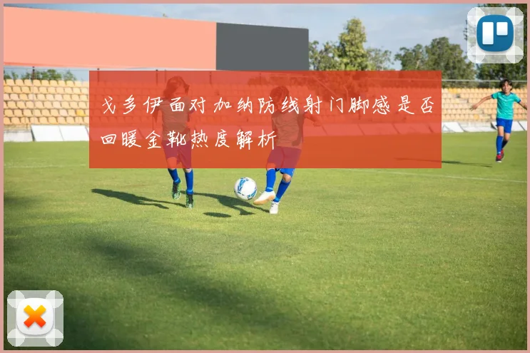 戈多伊面对加纳防线射门脚感是否回暖金靴热度解析