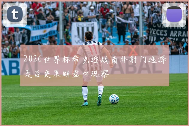 2026世界杯希克迎战南非射门选择是否更果断盘口观察