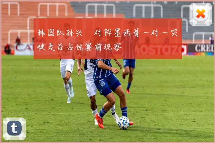 韩国队孙兴慜对阵墨西哥一对一突破是否占优赛前观察