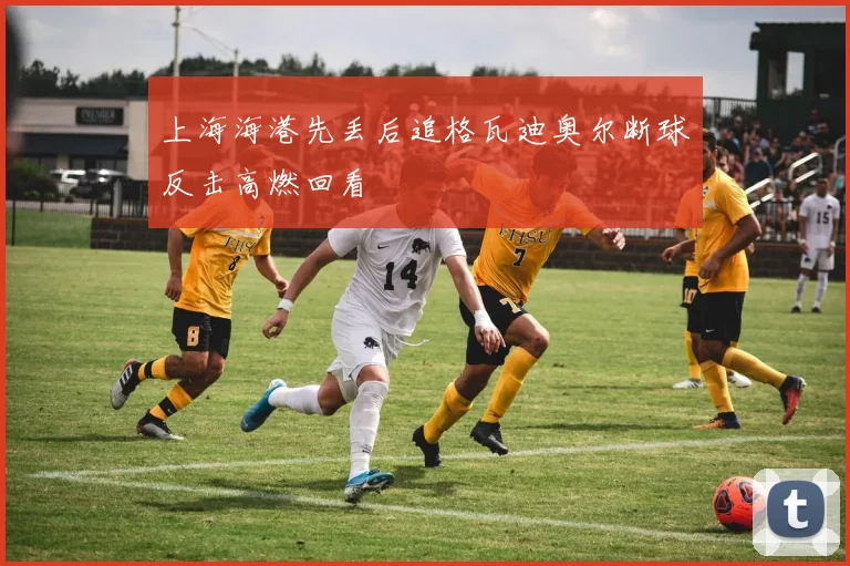 上海海港先丢后追格瓦迪奥尔断球反击高燃回看
