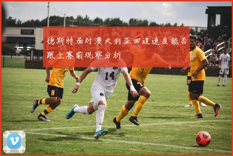 德斯特面对澳大利亚回追速度能否跟上赛前观察分析