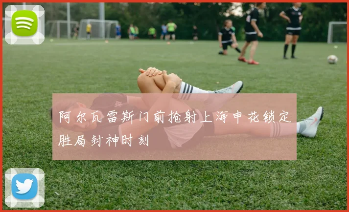 阿尔瓦雷斯门前抢射上海申花锁定胜局封神时刻
