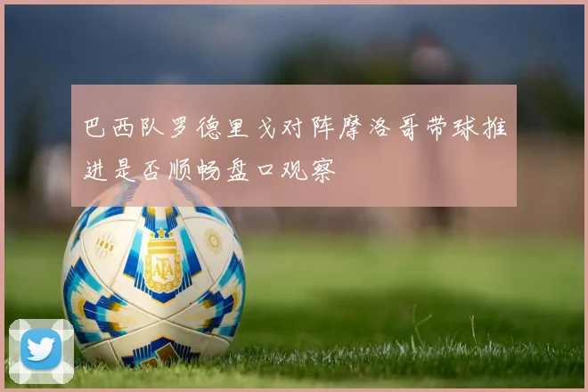巴西队罗德里戈对阵摩洛哥带球推进是否顺畅盘口观察