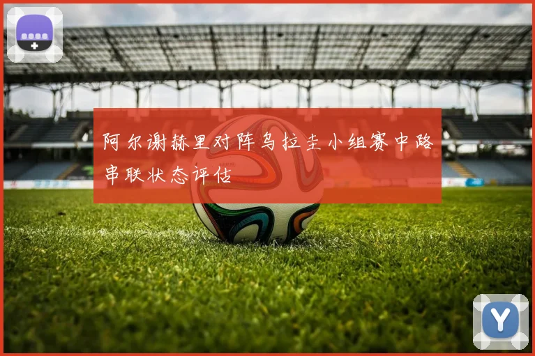 阿尔谢赫里对阵乌拉圭小组赛中路串联状态评估