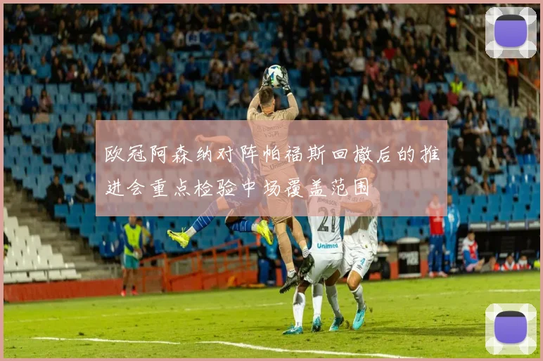 欧冠阿森纳对阵帕福斯回撤后的推进会重点检验中场覆盖范围