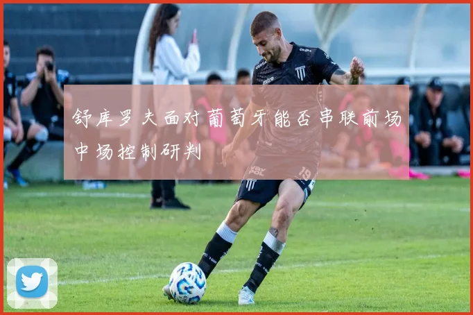 舒库罗夫面对葡萄牙能否串联前场中场控制研判