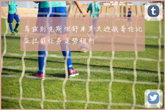 乌兹别克斯坦舒库罗夫迎战哥伦比亚拦截任务走势研判