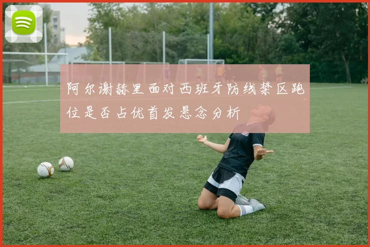 阿尔谢赫里面对西班牙防线禁区跑位是否占优首发悬念分析
