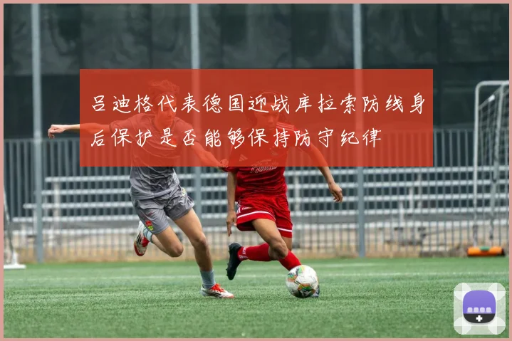 吕迪格代表德国迎战库拉索防线身后保护是否能够保持防守纪律