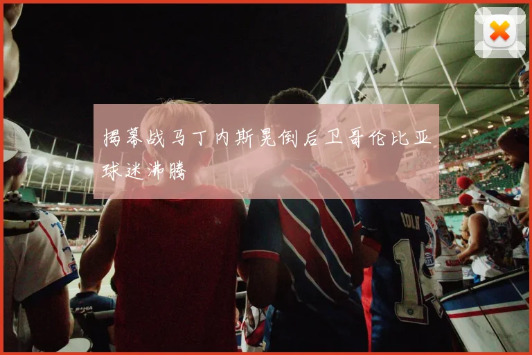 揭幕战马丁内斯晃倒后卫哥伦比亚球迷沸腾