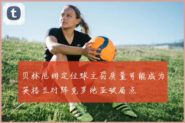 贝林厄姆定位球主罚质量可能成为英格兰对阵克罗地亚破局点