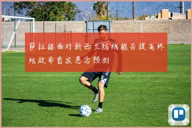 萨拉赫面对新西兰防线能否提高终结效率首发悬念预测